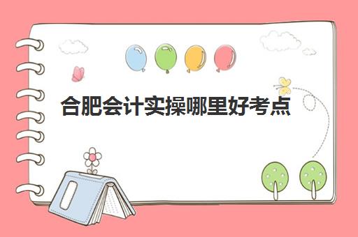 合肥会计实操哪里好考点(会计考试一般在哪里考)