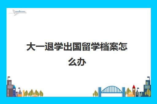 大一退学出国留学档案怎么办(大学中途退学了档案会在哪里呀)