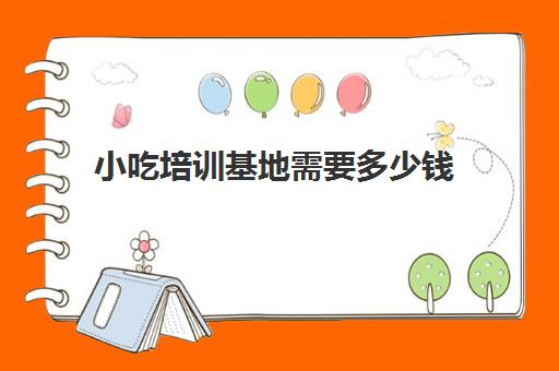 小吃培训基地需要多少钱(小吃培训去哪里学最好)