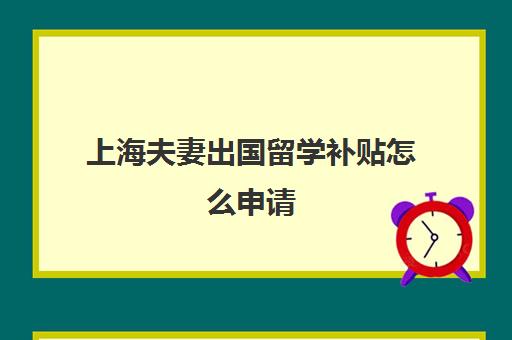 上海夫妻出国留学补贴怎么申请(上海对留学生回国有什么优惠政策)