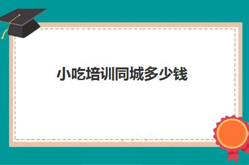 小吃培训同城多少钱(早餐小吃培训一般要交多少钱)