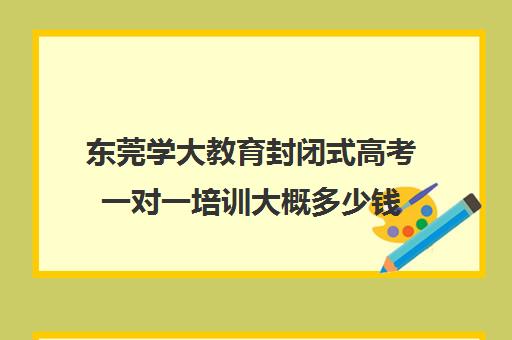 东莞学大教育封闭式高考一对一培训大概多少钱(成考培训班一般费用多少) 东莞学大教育封闭式高考一对一培训大概多少钱(成考培训班一般费用多少)