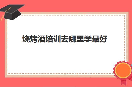 烧烤酒培训去哪里学最好(学烤酒在哪里可以学到)
