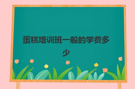 蛋糕培训班一般的学费多少(烘焙培训学校学费多少)
