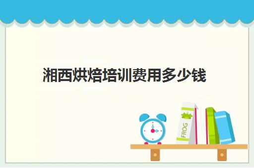 湘西烘焙培训费用多少钱(学做糕点需要多少钱的学费)