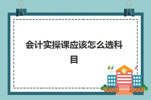 会计实操课应该怎么选科目(会计学课程有哪些科目) 会计实操课应该怎么选科目(会计学课程有哪些科目)