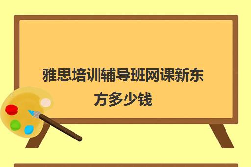 雅思培训辅导班网课新东方多少钱(新东方雅思培训价格)
