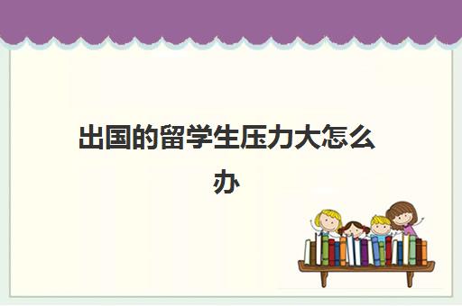 出国的留学生压力大怎么办(在国外留学上不下去了怎么办)