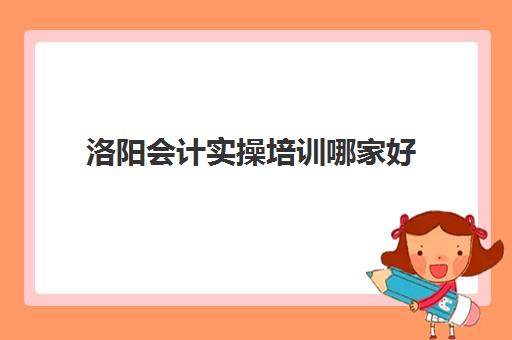 洛阳会计实操培训哪家好(40岁了考会计证还有用吗)