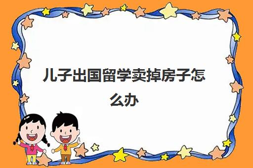 儿子出国留学卖掉房子怎么办(外国人在中国的房产可以买卖吗)