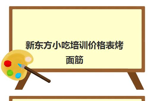 新东方小吃培训价格表烤面筋(新东方学烧烤多少钱一个月)