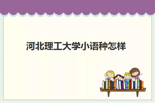 河北理工大学小语种怎样(河北工业大学外国语学院好吗)