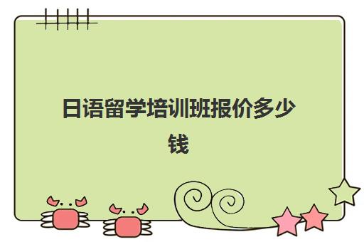 日语留学培训班报价多少钱(日语培训多少钱日语培训费用)