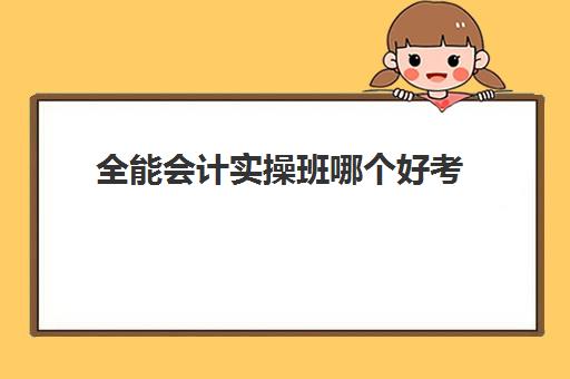 全能会计实操班哪个好考(会计全能班主要学什么)