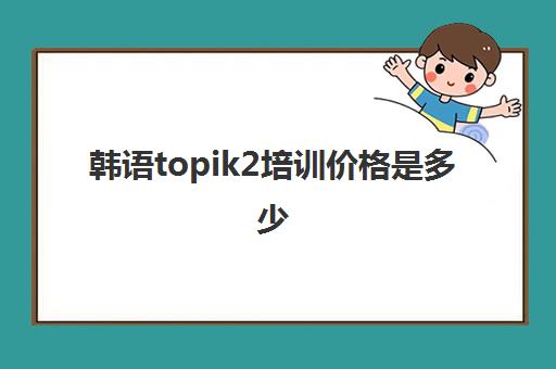 韩语topik2培训价格是多少(topik二级好过吗) 韩语topik2培训价格是多少(topik二级好过吗)