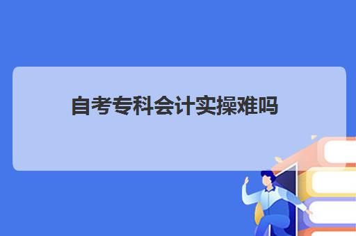 自考专科会计实操难吗(自考大专难度大吗)