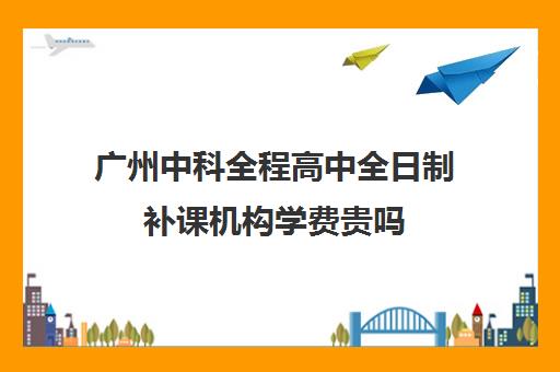 广州中科全程高中全日制补课机构学费贵吗(广州市私立高中有哪些)