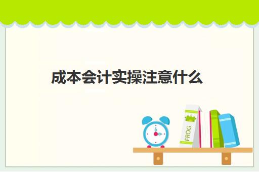 成本会计实操注意什么(成本会计需要做什么)