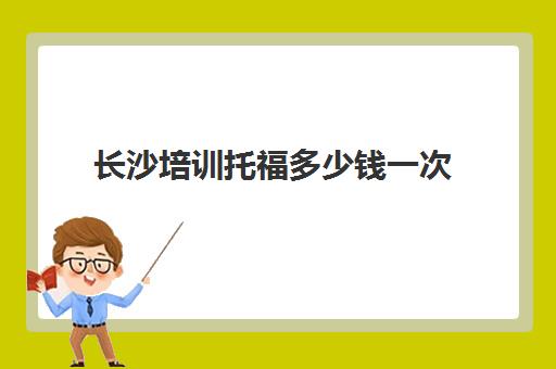 长沙培训托福多少钱一次(比较好托福培训学校)
