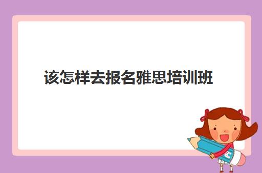 该怎样去报名雅思培训班(雅思培训班零基础多少钱)