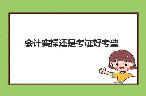 会计实操还是考证好考些(会计初级证自学好还是报培训班好)
