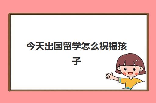 今天出国留学怎么祝福孩子(朋友孩子出国留学送什么合适)
