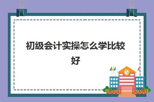 初级会计实操怎么学比较好(初级会计应该怎么学才能过)