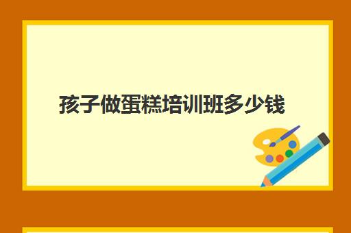 孩子做蛋糕培训班多少钱(蛋糕学校培训学费多少钱一个月)