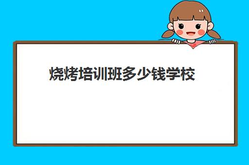 烧烤培训班多少钱学校(哪里有没有学烧烤培训班)