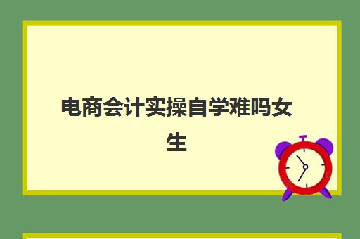 电商会计实操自学难吗女生(新手去电商当会计怎样)