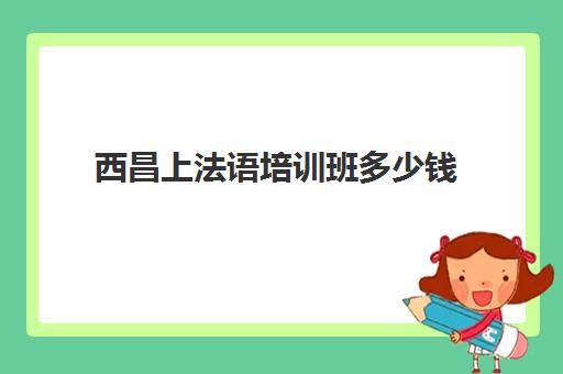 西昌上法语培训班多少钱(法语一对一私教多少钱)