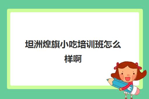 坦洲煌旗小吃培训班怎么样啊(煌旗小吃培训都有哪些)