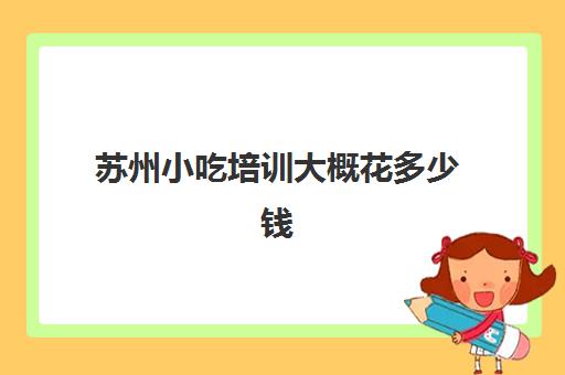 苏州小吃培训大概花多少钱(小吃培训一般要多少钱学费)