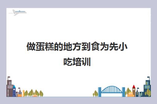 做蛋糕的地方到食为先小吃培训(学做糕点在什么地方培训)