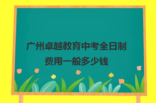 广州卓越教育中考全日制费用一般多少钱(卓越教育高三全日制如何)
