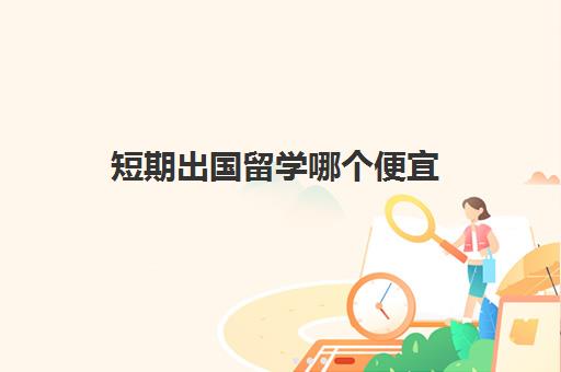 短期出国留学哪个便宜(出国留学哪里费用低)