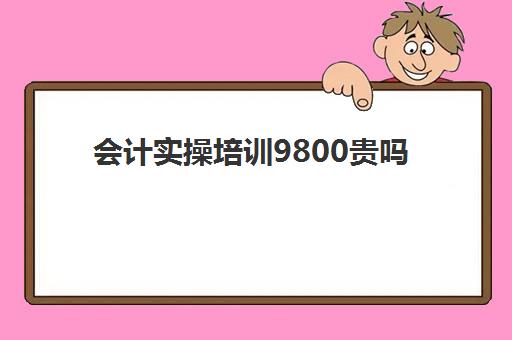 会计实操培训9800贵吗(会计培训班出来好找工作吗)
