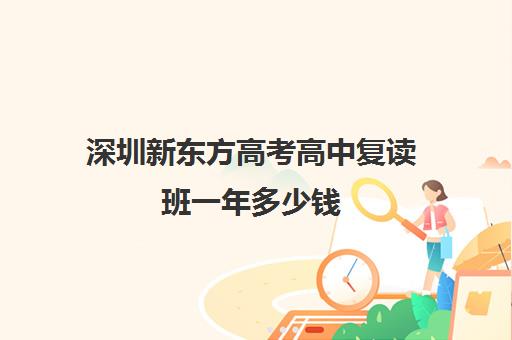 深圳新东方高考高中复读班一年多少钱(新东方高考复读班价格)
