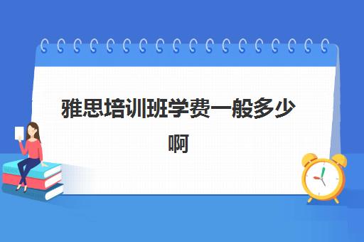 雅思培训班学费一般多少啊(雅思培训班报名多少钱)