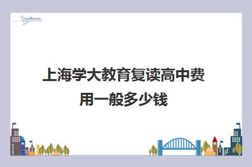 上海学大教育复读高中费用一般多少钱（佛山学大教育高考复读班怎么样）