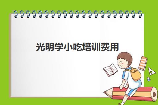 光明学小吃培训费用(培训小吃学校学费3000多吗)