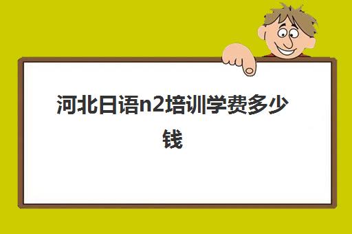 河北日语n2培训学费多少钱(日语学费一般多少钱)
