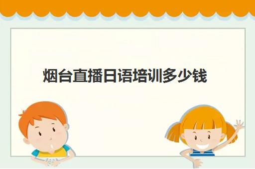 烟台直播日语培训多少钱(烟台日语哪家学校不错)