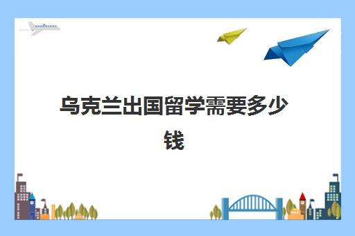 乌克兰出国留学需要多少钱(移民乌克兰要什么条件) 乌克兰出国留学需要多少钱(移民乌克兰要什么条件)