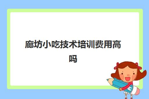 廊坊小吃技术培训费用高吗(河北小吃培训学校哪里比较好)