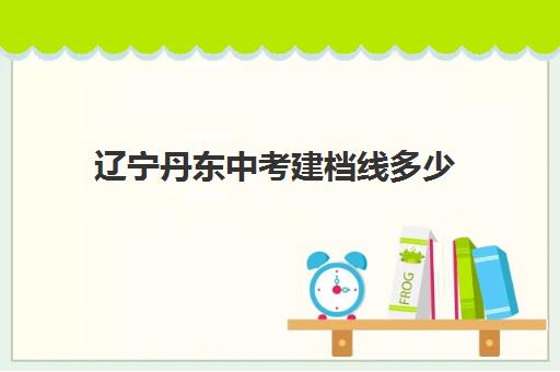 辽宁丹东中考建档线多少(丹东二中录取分数线) 辽宁丹东中考建档线多少(丹东二中录取分数线)
