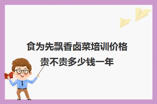 食为先飘香卤菜培训价格贵不贵多少钱一年(全国十大卤菜培训学校)