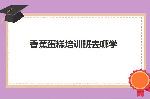 香蕉蛋糕培训班去哪学(有必要去培训班学办公文秘吗) 香蕉蛋糕培训班去哪学(有必要去培训班学办公文秘吗)
