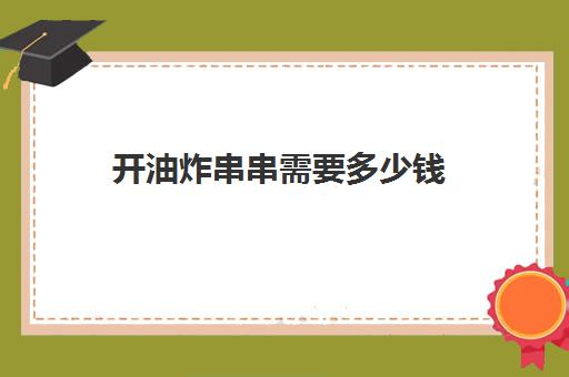 开油炸串串需要多少钱(开炸串店需要多少资金)