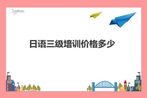 日语三级培训价格多少(日语考级培训机构)